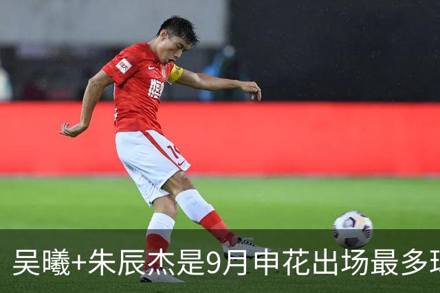 吴曦+朱辰杰是9月申花出场最多球员 10月正副队长还会是最多吗